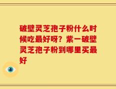 破壁灵芝孢子粉什么时候吃最好呀？紫一破壁灵芝孢子粉到哪里买最好