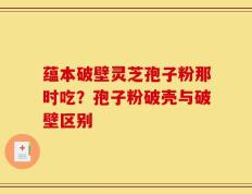 蕴本破壁灵芝孢子粉那时吃？孢子粉破壳与破壁区别