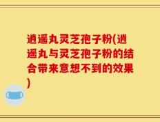 逍遥丸灵芝孢子粉(逍遥丸与灵芝孢子粉的结合带来意想不到的效果)