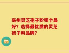 亳州灵芝孢子粉哪个最好？选择最优质的灵芝孢子粉品牌？