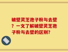 破壁灵芝孢子粉与去壁？一文了解破壁灵芝孢子粉与去壁的区别？