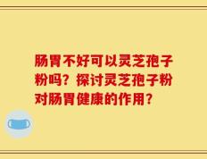 肠胃不好可以灵芝孢子粉吗？探讨灵芝孢子粉对肠胃健康的作用？