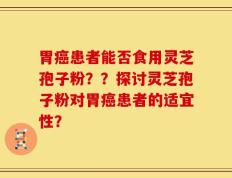 胃癌患者能否食用灵芝孢子粉？？探讨灵芝孢子粉对胃癌患者的适宜性？