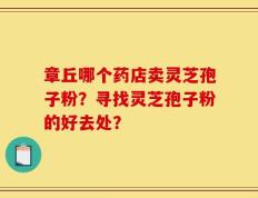 章丘哪个药店卖灵芝孢子粉？寻找灵芝孢子粉的好去处？