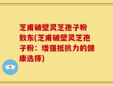 芝甫破壁灵芝孢子粉 敖东(芝甫破壁灵芝孢子粉：增强抵抗力的健康选择)