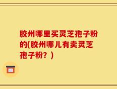 胶州哪里买灵芝孢子粉的(胶州哪儿有卖灵芝孢子粉？)