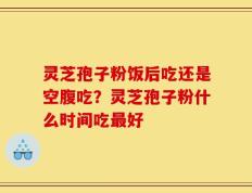 灵芝孢子粉饭后吃还是空腹吃？灵芝孢子粉什么时间吃最好