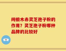 纯椴木赤灵芝孢子粉的作用？灵芝孢子粉哪种品牌的比较好