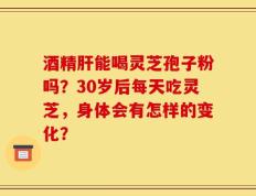酒精肝能喝灵芝孢子粉吗？30岁后每天吃灵芝，身体会有怎样的变化？