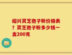 绍兴灵芝孢子粉价格表？灵芝孢子粉多少钱一盒200克