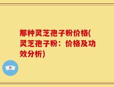 那种灵芝孢子粉价格(灵芝孢子粉：价格及功效分析)