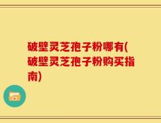 破壁灵芝孢子粉哪有(破壁灵芝孢子粉购买指南)