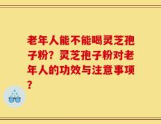 老年人能不能喝灵芝孢子粉？灵芝孢子粉对老年人的功效与注意事项？