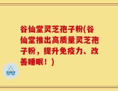 谷仙堂灵芝孢子粉(谷仙堂推出高质量灵芝孢子粉，提升免疫力、改善睡眠！)