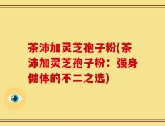 茶沛加灵芝孢子粉(茶沛加灵芝孢子粉：强身健体的不二之选)