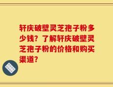 轩庆破壁灵芝孢子粉多少钱？了解轩庆破壁灵芝孢子粉的价格和购买渠道？