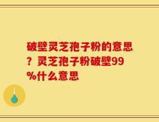 破壁灵芝孢子粉的意思？灵芝孢子粉破壁99%什么意思