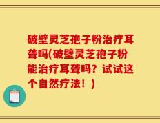 破壁灵芝孢子粉治疗耳聋吗(破壁灵芝孢子粉能治疗耳聋吗？试试这个自然疗法！)