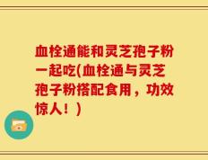 血栓通能和灵芝孢子粉一起吃(血栓通与灵芝孢子粉搭配食用，功效惊人！)