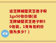 运芝牌破璧灵芝孢子粉1gx50包价格(运芝牌破璧灵芝孢子粉50包装，1克每包的价格为多少？)