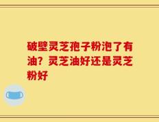破壁灵芝孢子粉泡了有油？灵芝油好还是灵芝粉好