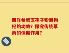 西洋参灵芝孢子粉黑枸杞的功效？探究传统草药的保健作用？