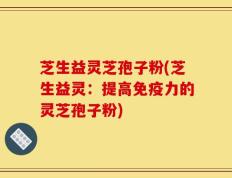 芝生益灵芝孢子粉(芝生益灵：提高免疫力的灵芝孢子粉)