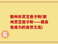 衢州市灵芝孢子粉(衢州灵芝孢子粉——提高免疫力的自然之选)