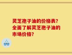 灵芝孢子油的价格表？全面了解灵芝孢子油的市场价格？