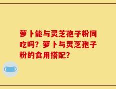 萝卜能与灵芝孢子粉同吃吗？萝卜与灵芝孢子粉的食用搭配？