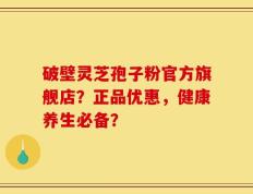 破壁灵芝孢子粉官方旗舰店？正品优惠，健康养生必备？