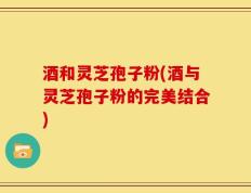 酒和灵芝孢子粉(酒与灵芝孢子粉的完美结合)