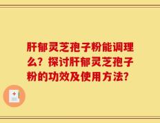 肝郁灵芝孢子粉能调理么？探讨肝郁灵芝孢子粉的功效及使用方法？