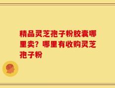 精品灵芝孢子粉胶囊哪里卖？哪里有收购灵芝孢子粉
