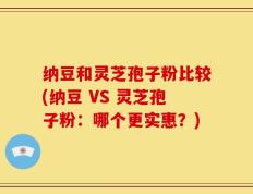 纳豆和灵芝孢子粉比较(纳豆 VS 灵芝孢子粉：哪个更实惠？)