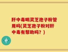 肝中毒喝灵芝孢子粉管用吗(灵芝孢子粉对肝中毒有帮助吗？)