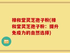 禄和堂灵芝孢子粉(禄和堂灵芝孢子粉：提升免疫力的自然选择)