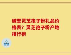 破壁灵芝孢子粉礼品价格表？灵芝孢子粉产地排行榜