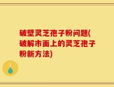 破壁灵芝孢子粉问题(破解市面上的灵芝孢子粉新方法)