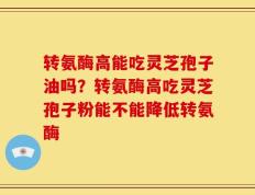 转氨酶高能吃灵芝孢子油吗？转氨酶高吃灵芝孢子粉能不能降低转氨酶