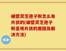 破壁灵芝孢子粉怎么有片状的(破壁灵芝孢子粉呈现片状的原因及解决方法)