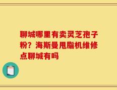 聊城哪里有卖灵芝孢子粉？海斯曼甩脂机维修点聊城有吗