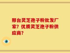 邢台灵芝孢子粉批发厂家？优质灵芝孢子粉供应商？