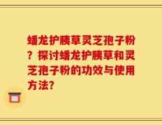 蟠龙护胰草灵芝孢子粉？探讨蟠龙护胰草和灵芝孢子粉的功效与使用方法？