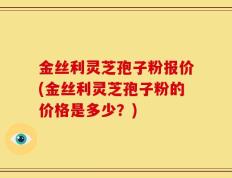 金丝利灵芝孢子粉报价(金丝利灵芝孢子粉的价格是多少？)