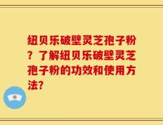 纽贝乐破壁灵芝孢子粉？了解纽贝乐破壁灵芝孢子粉的功效和使用方法？