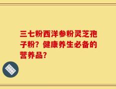 三七粉西洋参粉灵芝孢子粉？健康养生必备的营养品？