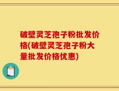 破壁灵芝孢子粉批发价格(破壁灵芝孢子粉大量批发价格优惠)