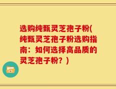选购纯甄灵芝孢子粉(纯甄灵芝孢子粉选购指南：如何选择高品质的灵芝孢子粉？)