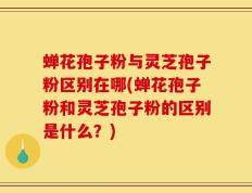 蝉花孢子粉与灵芝孢子粉区别在哪(蝉花孢子粉和灵芝孢子粉的区别是什么？)